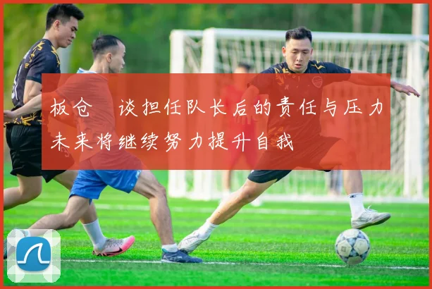 板仓滉谈担任队长后的责任与压力未来将继续努力提升自我
