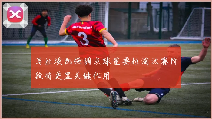 马杜埃凯强调点球重要性淘汰赛阶段将更显关键作用