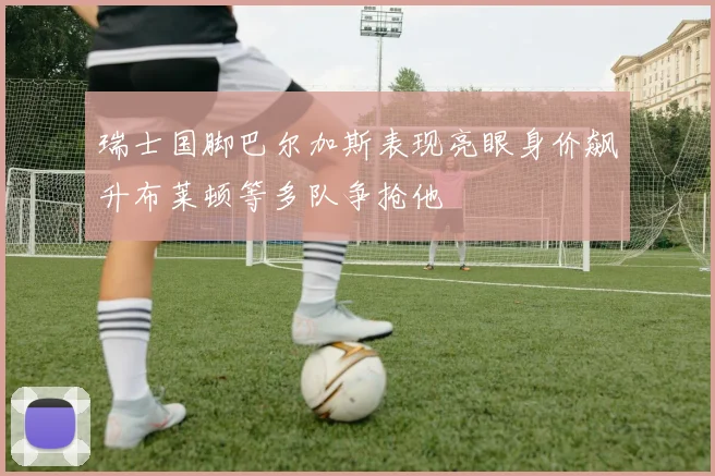瑞士国脚巴尔加斯表现亮眼身价飙升布莱顿等多队争抢他