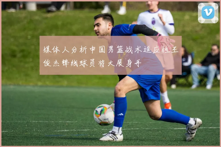 媒体人分析中国男篮战术适应性王俊杰锋线球员将大展身手