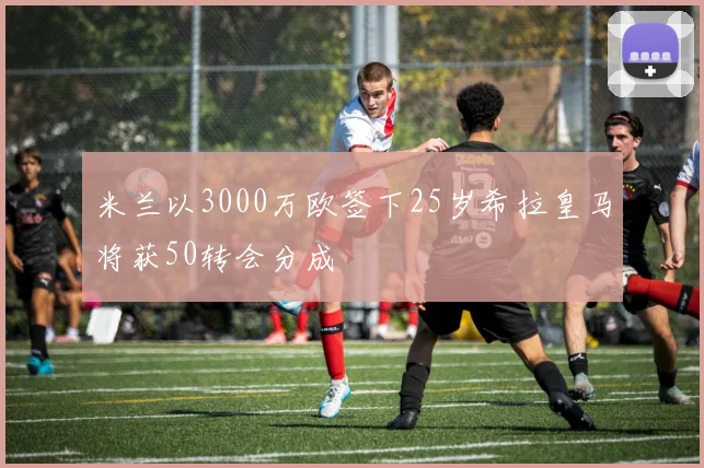 米兰以3000万欧签下25岁希拉皇马将获50转会分成