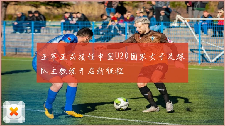 王军正式接任中国U20国家女子足球队主教练开启新征程