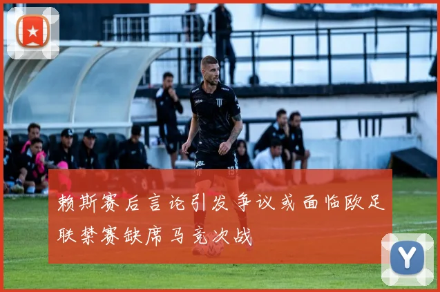 赖斯赛后言论引发争议或面临欧足联禁赛缺席马竞次战