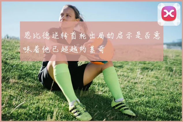 恩比德逆转首轮出局的启示是否意味着他已超越约基奇