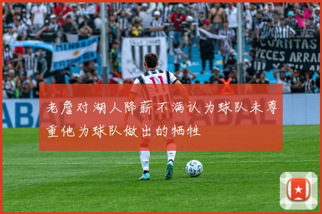 老詹对湖人降薪不满认为球队未尊重他为球队做出的牺牲