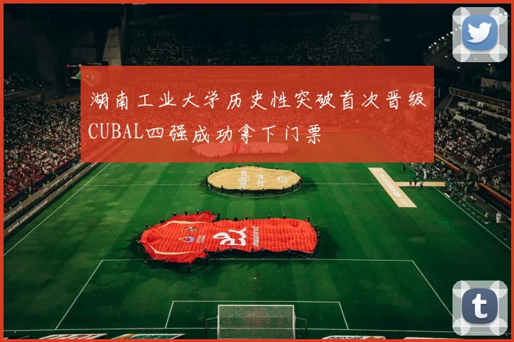 湖南工业大学历史性突破首次晋级CUBAL四强成功拿下门票