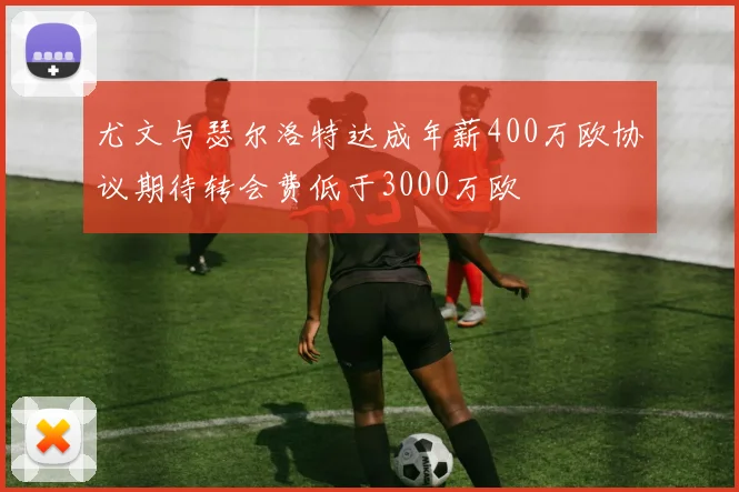 尤文与瑟尔洛特达成年薪400万欧协议期待转会费低于3000万欧